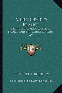 A Lily of Old France: Marie Leckzinska, Queen of France and the Court of Louis XV di Eric Rede Buckley edito da Kessinger Publishing