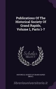 Publications Of The Historical Society Of Grand Rapids, Volume 1, Parts 1-7 edito da Palala Press