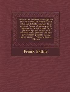 Politics; An Original Investigation Into the Essential Elements and Inherent Defects Common to All Present Forms of Government, Together with a Propos di Frank Exline edito da Nabu Press