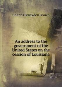 An Address To The Government Of The United States On The Cession Of Louisiana di Charles Brockden Brown edito da Book On Demand Ltd.