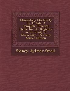 Elementary Electricity Up-To-Date: A Complete, Practical Guide for the Beginner in the Study of Electricity - Primary Source Edition di Sidney Aylmer Small edito da Nabu Press