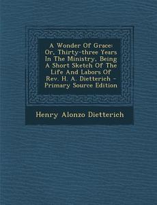 A Wonder of Grace: Or, Thirty-Three Years in the Ministry, Being a Short Sketch of the Life and Labors of REV. H. A. Dietterich - Primary di Henry Alonzo Dietterich edito da Nabu Press