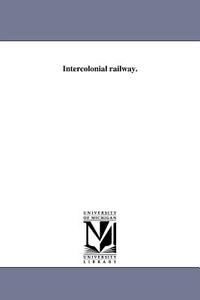 Intercolonial Railway. di Nova Scotia Parliament House of Assemb edito da UNIV OF MICHIGAN PR