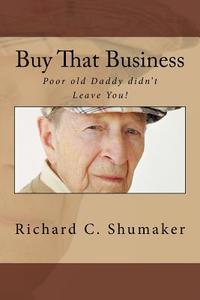 Buy That Business: Poor Old Daddy Didn't Leave You! di Richard C. Shumaker edito da Createspace