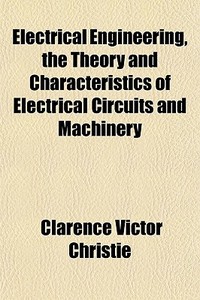 Electrical Engineering, The Theory And Characteristics Of Electrical Circuits And Machinery di Clarence Victor Christie edito da General Books Llc
