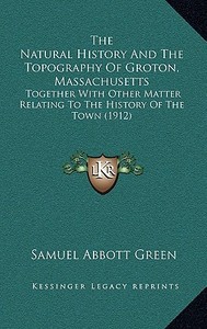 The Natural History and the Topography of Groton, Massachusetts: Together with Other Matter Relating to the History of the Town (1912) di Samuel Abbott Green edito da Kessinger Publishing