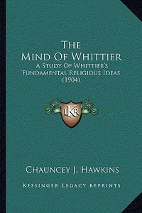 The Mind of Whittier: A Study of Whittier's Fundamental Religious Ideas (1904) di Chauncey J. Hawkins edito da Kessinger Publishing