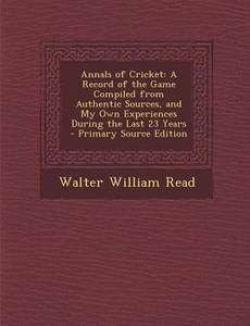 Annals of Cricket: A Record of the Game Compiled from Authentic Sources, and My Own Experiences During the Last 23 Years - Primary Source di Walter William Read edito da Nabu Press