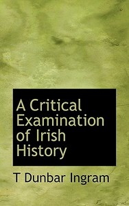 A Critical Examination Of Irish History di T Dunbar Ingram edito da Bibliolife