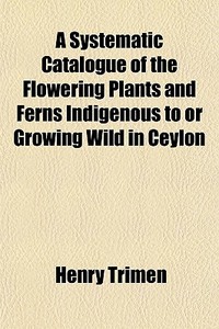 A Systematic Catalogue Of The Flowering di Henry Trimen edito da General Books