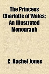 The Princess Charlotte Of Wales; An Illustrated Monograph di C. Rachel Jones edito da General Books Llc