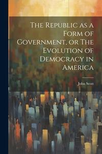 The Republic as a Form of Government, or The Evolution of Democracy in America di John Scott edito da LEGARE STREET PR