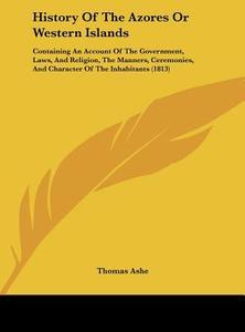 History of the Azores or Western Islands: Containing an Account of the Government, Laws, and Religion, the Manners, Ceremonies, and Character of the I di Thomas Ashe edito da Kessinger Publishing