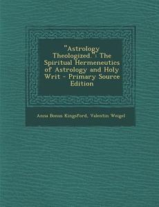 Astrology Theologized.: The Spiritual Hermeneutics of Astrology and Holy Writ - Primary Source Edition di Anna Bonus Kingsford, Valentin Weigel edito da Nabu Press