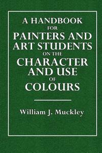 A   Handbook for Painters and Art Students on the Character and Use of Colours: Their Permanent or Fugitlive Qualities, and the Vehicles Proper to Emp di William J. Muckley edito da Createspace