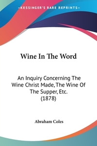 Wine in the Word: An Inquiry Concerning the Wine Christ Made, the Wine of the Supper, Etc. (1878) di Abraham Coles edito da Kessinger Publishing