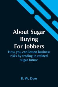 About Sugar Buying For Jobbers;  How You Can Lessen Business Risks By Trading In Refined Sugar Future di B. W. Dyer edito da Alpha Editions