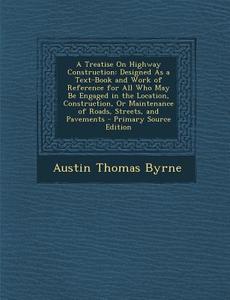 A   Treatise on Highway Construction: Designed as a Text-Book and Work of Reference for All Who May Be Engaged in the Location, Construction, or Maint di Austin Thomas Byrne edito da Nabu Press