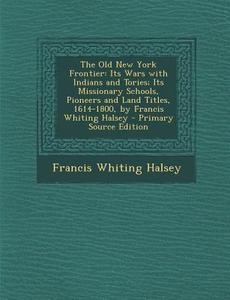 The Old New York Frontier: Its Wars with Indians and Tories; Its Missionary Schools, Pioneers and Land Titles, 1614-1800, by Francis Whiting Hals di Francis Whiting Halsey edito da Nabu Press