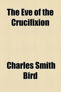 The Eve Of The Crucifixion di Charles Smith Bird edito da General Books Llc