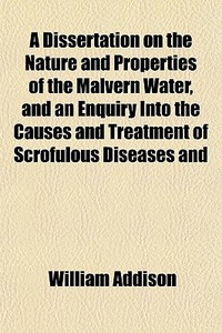 A Dissertation On The Nature And Properties Of The Malvern Water, And An Enquiry Into The Causes And Treatment Of Scrofulous Diseases And Consumption; di William Addison edito da General Books Llc