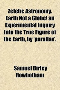 Zetetic Astronomy. Earth Not A Globe! An Experimental Inquiry Into The True Figure Of The Earth, By 'parallax'. di Samuel Birley Rowbotham edito da General Books Llc