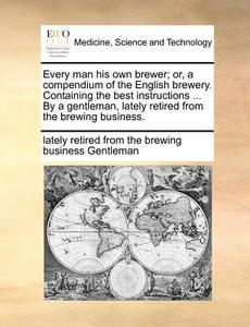 Every Man His Own Brewer; Or, A Compendium Of The English Brewery. Containing The Best Instructions ... By A Gentleman, Lately Retired From The Brewin di Lately Retired from the Brewi Gentleman edito da Gale Ecco, Print Editions
