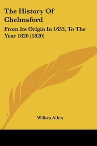 The History of Chelmsford: From Its Origin in 1653, to the Year 1820 (1820) di Wilkes Allen edito da Kessinger Publishing