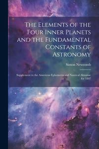 The Elements of the Four Inner Planets and the Fundamental Constants of Astronomy; Supplement to the American Ephemeria and Nautical Almanac for 1897 di Simon Newcomb edito da LEGARE STREET PR