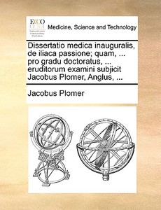 Dissertatio Medica Inauguralis, De Iliaca Passione; Quam, ... Pro Gradu Doctoratus, ... Eruditorum Examini Subjicit Jacobus Plomer, Anglus, ... di Jacobus Plomer edito da Gale Ecco, Print Editions