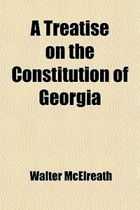 A Treatise On The Constitution Of Georgia di Walter Mcelreath edito da General Books Llc