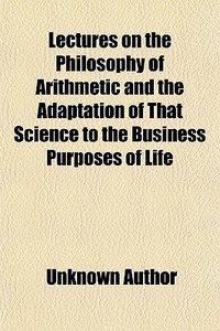 Lectures On The Philosophy Of Arithmetic And The Adaptation Of That Science To The Business Purposes Of Life; With Numerous Problems, Curious di Unknown Author, Uriah Parke edito da General Books Llc