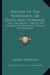 History of the Northmen; Or Danes and Normans: From the Earliest Times to the Conquest of England by William of Normandy di Henry Wheaton edito da Kessinger Publishing
