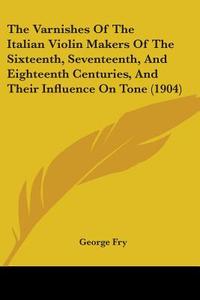 The Varnishes of the Italian Violin Makers of the Sixteenth, Seventeenth, and Eighteenth Centuries, and Their Influence on Tone (1904) di George Fry edito da Kessinger Publishing