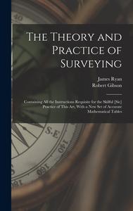 The Theory and Practice of Surveying: Containing all the Instructions Requisite for the Skilful [sic] Practice of This art, With a new set of Accurate di Robert Gibson, James Ryan edito da LEGARE STREET PR