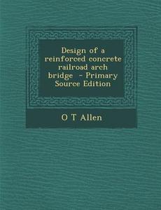 Design of a Reinforced Concrete Railroad Arch Bridge - Primary Source Edition di O. T. Allen edito da Nabu Press