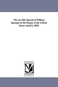 The Tax Bill. Speech of William Sprague in the Senate of the United States April 8, 1869. di William Sprague edito da UNIV OF MICHIGAN PR