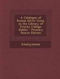 A Catalogue of Roman Silver Coins, in the Library of Trinity College, Dublin - Primary Source Edition di Anonymous edito da Nabu Press