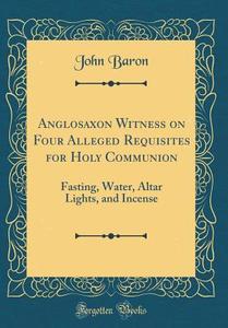 Anglosaxon Witness on Four Alleged Requisites for Holy Communion: Fasting, Water, Altar Lights, and Incense (Classic Reprint) di John Baron edito da Forgotten Books