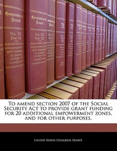 To Amend Section 2007 Of The Social Security Act To Provide Grant Funding For 20 Additional Empowerment Zones, And For Other Purposes. edito da Bibliogov