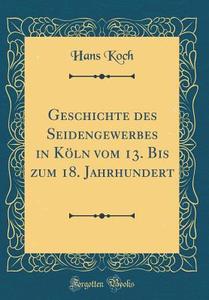 Geschichte Des Seidengewerbes in Koln Vom 13. Bis Zum 18. Jahrhundert (Classic Reprint) di Hans Koch edito da Forgotten Books