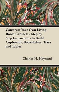 Construct Your Own Living Room Cabinets - Step by Step Instructions to Build Cupboards, Bookshelves, Trays and Tables di Charles H. Hayward edito da Read Books