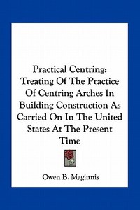 Practical Centring: Treating of the Practice of Centring Arches in Building Construction as Carried on in the United States at the Present di Owen B. Maginnis edito da Kessinger Publishing