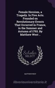 Female Heroism, A Tragedy. In Five Acts. Founded On Revolutionary Events That Occurred In France, In The Summer And Autumn Of 1793. By Matthew West .. di Matthew West edito da Palala Press