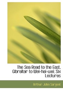 The Sea Road To The East, Gibraltar To Wei-hai-wei; Six Lectures di Arthur John Sargent edito da Bibliolife