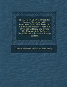 The Life of Charles Brockden Brown: Together with Selections from the Rarest of His Printed Works, from His Original Letters, and from His Manuscripts di Charles Brockden Brown, William Dunlap edito da Nabu Press