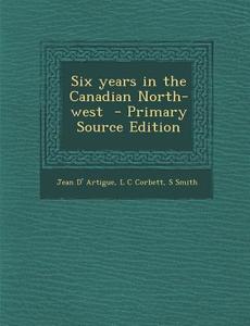 Six Years in the Canadian North-West di Jean D' Artigue, L. C. Corbett, S. Smith edito da Nabu Press