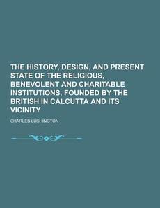 The History, Design, And Present State Of The Religious, Benevolent And Charitable Institutions, Founded By The British In Calcutta And Its Vicinity di Charles Lushington edito da Theclassics.us