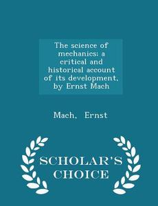 The Science Of Mechanics; A Critical And Historical Account Of Its Development, By Ernst Mach - Scholar's Choice Edition di Mach Ernst edito da Scholar's Choice