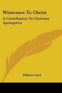 Witnesses To Christ: A Contribution To Christian Apologetics di William Clark edito da Kessinger Publishing, Llc